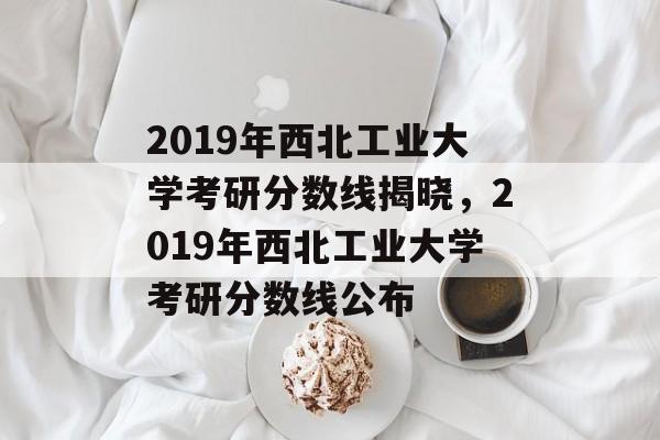 2019年西北工业大学考研分数线揭晓,2019年西北工业大学考研分数线公布 2019年西北工业大学考研分数线揭晓,2019年西北工业大学考研分数线公布