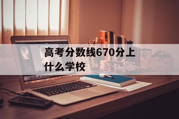 高考分数线670分上什么学校 高考分数线670分上什么学校