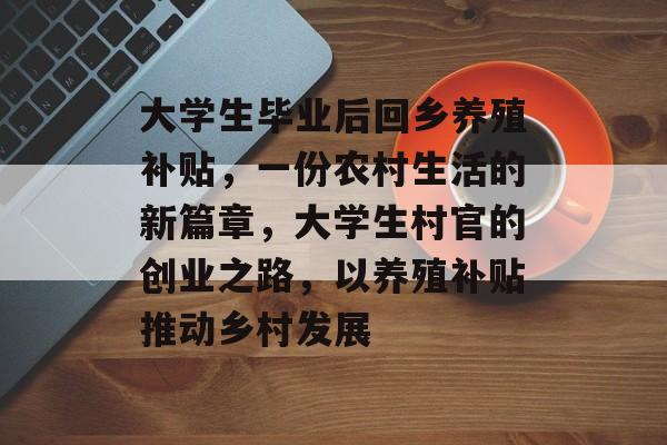 大学生毕业后回乡养殖补贴,一份农村生活的新篇章,大学生村官的创业之路,以养殖补贴推动乡村发展 大学生毕业后回乡养殖补贴,一份农村生活的新篇章,大学生村官的创业之路,以养殖补贴推动乡村发展