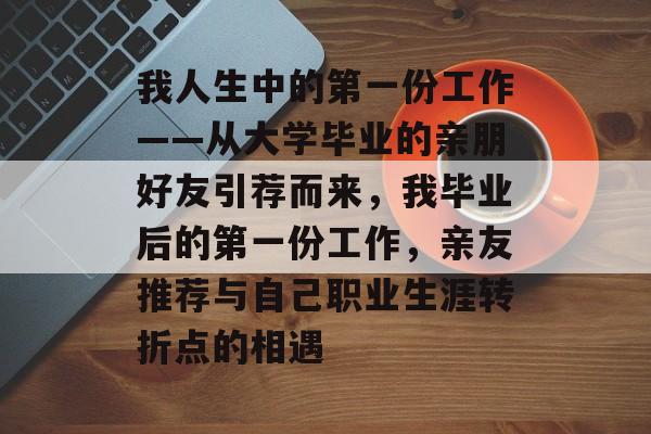 我人生中的第一份工作——从大学毕业的亲朋好友引荐而来,我毕业后的第一份工作,亲友推荐与自己职业生涯转折点的相遇 我人生中的第一份工作——从大学毕业的亲朋好友引荐而来,我毕业后的第一份工作,亲友推荐与自己职业生涯转折点的相遇