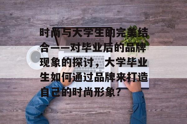 时尚与大学生的完美结合——对毕业后的品牌现象的探讨,大学毕业生如何通过品牌来打造自己的时尚形象? 时尚与大学生的完美结合——对毕业后的品牌现象的探讨,大学毕业生如何通过品牌来打造自己的时尚形象?