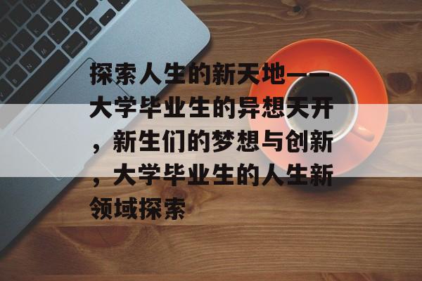 探索人生的新天地——大学毕业生的异想天开,新生们的梦想与创新,大学毕业生的人生新领域探索 探索人生的新天地——大学毕业生的异想天开,新生们的梦想与创新,大学毕业生的人生新领域探索