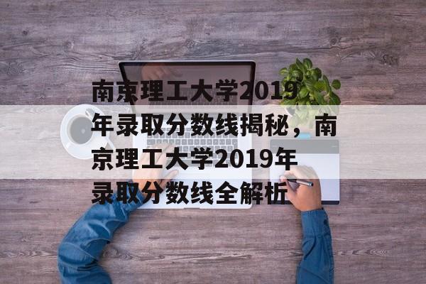 南京理工大学2019年录取分数线揭秘，南京理工大学2019年录取分数线全解析