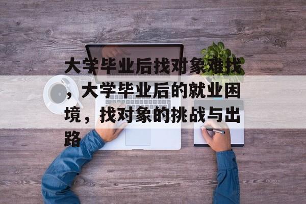大学毕业后找对象难找，大学毕业后的就业困境，找对象的挑战与出路