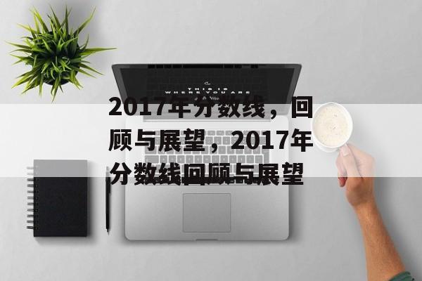 2017年分数线,回顾与展望,2017年分数线回顾与展望 2017年分数线,回顾与展望,2017年分数线回顾与展望
