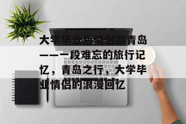 大学毕业后情侣游青岛——一段难忘的旅行记忆,青岛之行,大学毕业情侣的浪漫回忆 大学毕业后情侣游青岛——一段难忘的旅行记忆,青岛之行,大学毕业情侣的浪漫回忆