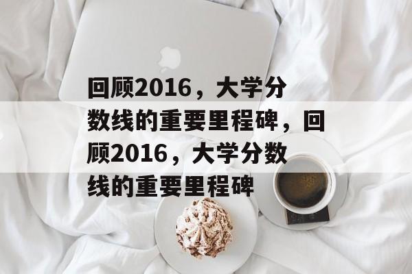 回顾2016,大学分数线的重要里程碑,回顾2016,大学分数线的重要里程碑 回顾2016,大学分数线的重要里程碑,回顾2016,大学分数线的重要里程碑