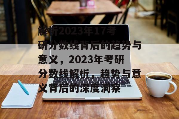 解析2023年17考研分数线背后的趋势与意义,2023年考研分数线解析,趋势与意义背后的深度洞察 解析2023年17考研分数线背后的趋势与意义,2023年考研分数线解析,趋势与意义背后的深度洞察