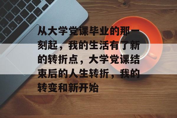 从大学党课毕业的那一刻起，我的生活有了新的转折点，大学党课结束后的人生转折，我的转变和新开始