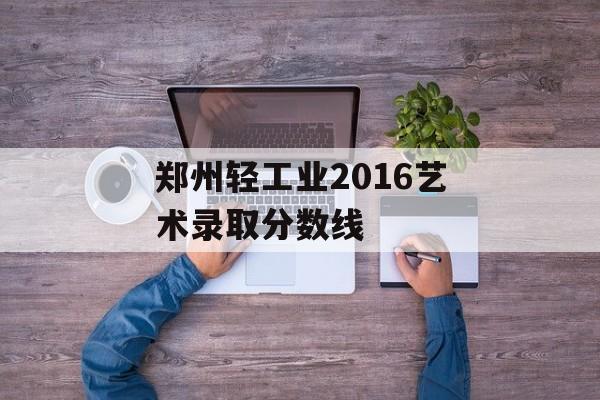 郑州轻工业2016艺术录取分数线 郑州轻工业2016艺术录取分数线