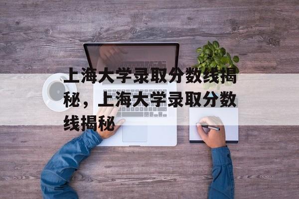上海大学录取分数线揭秘，上海大学录取分数线揭秘