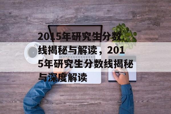 2015年研究生分数线揭秘与解读,2015年研究生分数线揭秘与深度解读 2015年研究生分数线揭秘与解读,2015年研究生分数线揭秘与深度解读