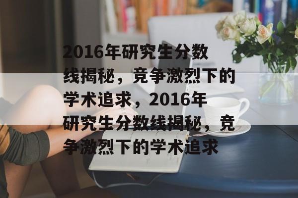 2016年研究生分数线揭秘,竞争激烈下的学术追求,2016年研究生分数线揭秘,竞争激烈下的学术追求 2016年研究生分数线揭秘,竞争激烈下的学术追求,2016年研究生分数线揭秘,竞争激烈下的学术追求