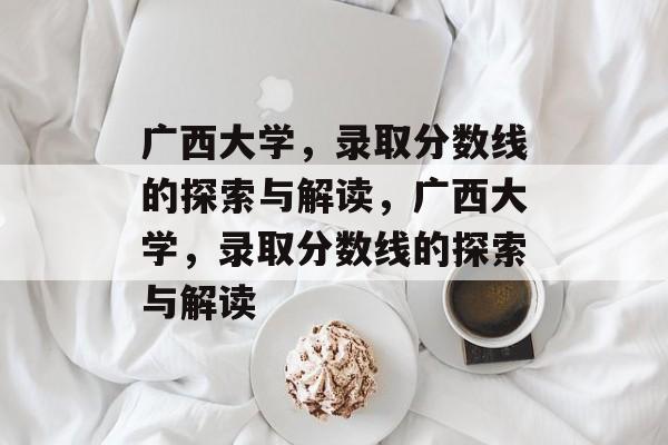 广西大学,录取分数线的探索与解读,广西大学,录取分数线的探索与解读 广西大学,录取分数线的探索与解读,广西大学,录取分数线的探索与解读