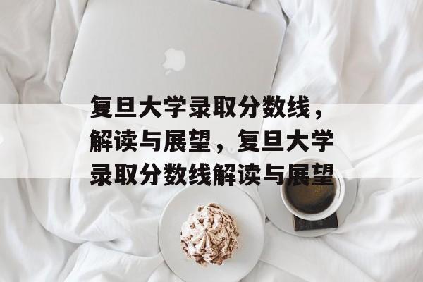 复旦大学录取分数线,解读与展望,复旦大学录取分数线解读与展望 复旦大学录取分数线,解读与展望,复旦大学录取分数线解读与展望