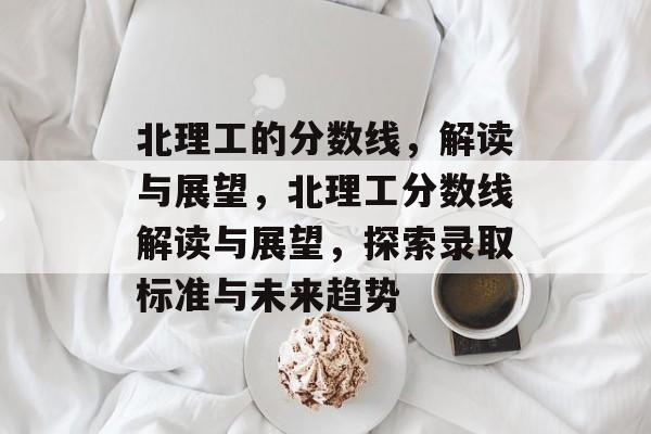 北理工的分数线,解读与展望,北理工分数线解读与展望,探索录取标准与未来趋势 北理工的分数线,解读与展望,北理工分数线解读与展望,探索录取标准与未来趋势