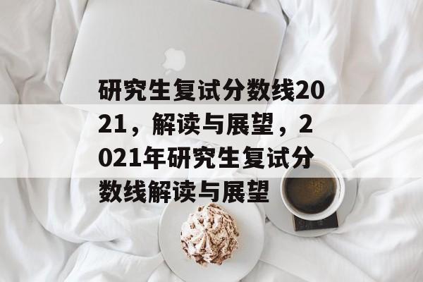 研究生复试分数线2021,解读与展望,2021年研究生复试分数线解读与展望 研究生复试分数线2021,解读与展望,2021年研究生复试分数线解读与展望