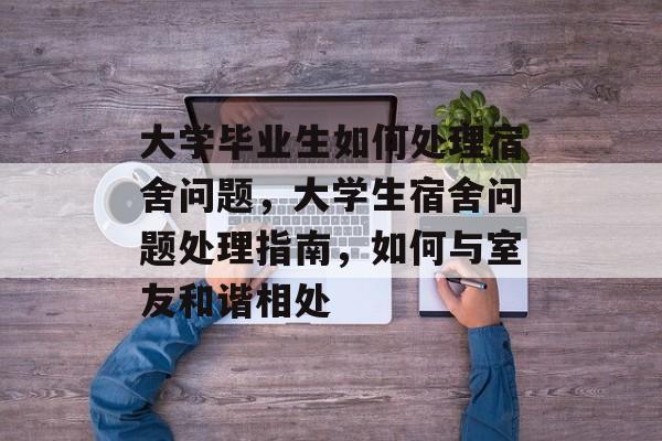 大学毕业生如何处理宿舍问题,大学生宿舍问题处理指南,如何与室友和谐相处 大学毕业生如何处理宿舍问题,大学生宿舍问题处理指南,如何与室友和谐相处