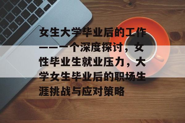 女生大学毕业后的工作——一个深度探讨,女性毕业生就业压力,大学女生毕业后的职场生涯挑战与应对策略 女生大学毕业后的工作——一个深度探讨,女性毕业生就业压力,大学女生毕业后的职场生涯挑战与应对策略