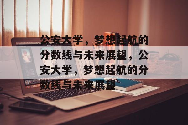 公安大学,梦想起航的分数线与未来展望,公安大学,梦想起航的分数线与未来展望 公安大学,梦想起航的分数线与未来展望,公安大学,梦想起航的分数线与未来展望
