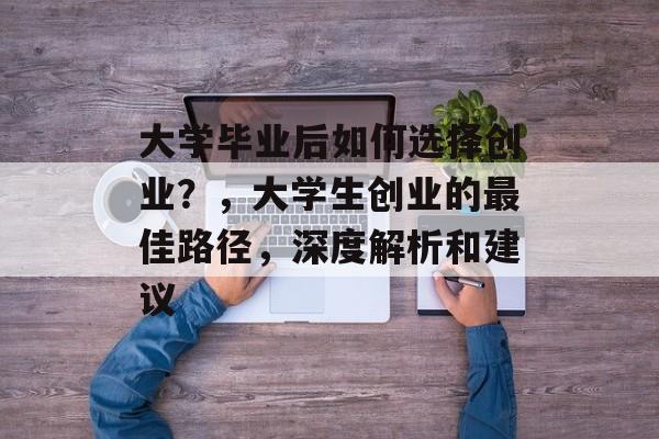 大学毕业后如何选择创业?,大学生创业的最佳路径,深度解析和建议 大学毕业后如何选择创业?,大学生创业的最佳路径,深度解析和建议