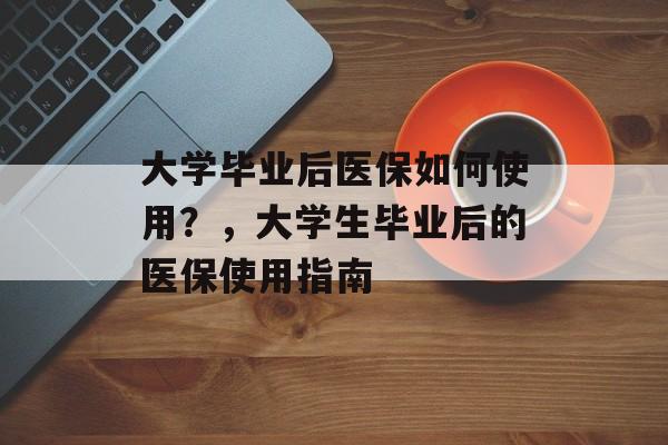 大学毕业后医保如何使用?,大学生毕业后的医保使用指南 大学毕业后医保如何使用?,大学生毕业后的医保使用指南