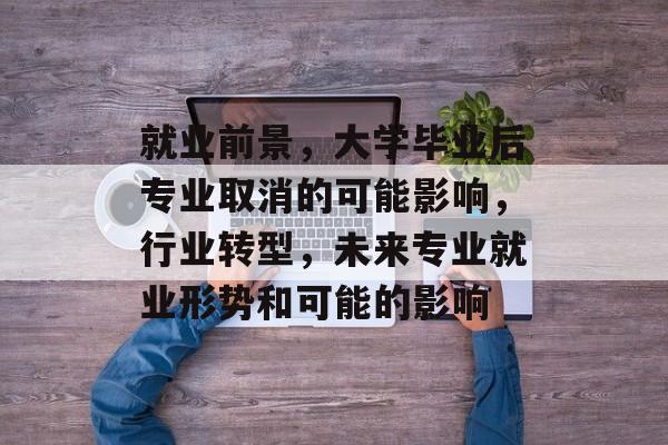 就业前景,大学毕业后专业取消的可能影响,行业转型,未来专业就业形势和可能的影响 就业前景,大学毕业后专业取消的可能影响,行业转型,未来专业就业形势和可能的影响