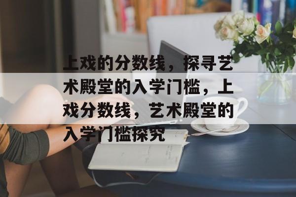 上戏的分数线,探寻艺术殿堂的入学门槛,上戏分数线,艺术殿堂的入学门槛探究 上戏的分数线,探寻艺术殿堂的入学门槛,上戏分数线,艺术殿堂的入学门槛探究
