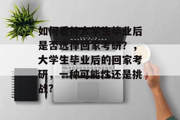 如何看待大学生毕业后是否选择回家考研?,大学生毕业后的回家考研,一种可能性还是挑战? 如何看待大学生毕业后是否选择回家考研?,大学生毕业后的回家考研,一种可能性还是挑战?