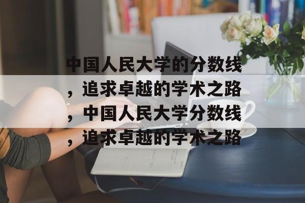 中国人民大学的分数线,追求卓越的学术之路,中国人民大学分数线,追求卓越的学术之路 中国人民大学的分数线,追求卓越的学术之路,中国人民大学分数线,追求卓越的学术之路
