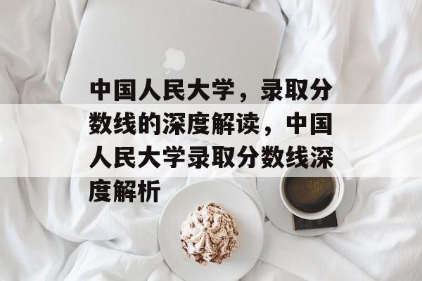 中国人民大学,录取分数线的深度解读,中国人民大学录取分数线深度解析 中国人民大学,录取分数线的深度解读,中国人民大学录取分数线深度解析