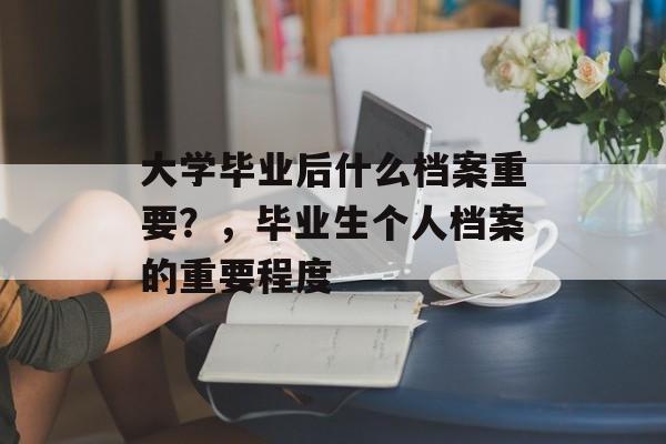 大学毕业后什么档案重要?,毕业生个人档案的重要程度 大学毕业后什么档案重要?,毕业生个人档案的重要程度