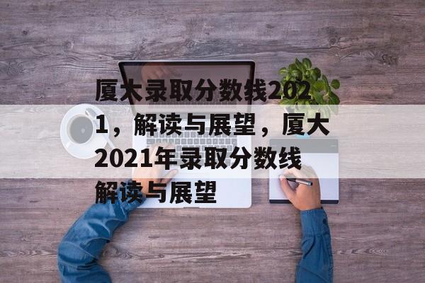 厦大录取分数线2021，解读与展望，厦大2021年录取分数线解读与展望