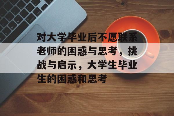对大学毕业后不愿联系老师的困惑与思考,挑战与启示,大学生毕业生的困惑和思考 对大学毕业后不愿联系老师的困惑与思考,挑战与启示,大学生毕业生的困惑和思考