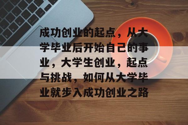 成功创业的起点,从大学毕业后开始自己的事业,大学生创业,起点与挑战,如何从大学毕业就步入成功创业之路 成功创业的起点,从大学毕业后开始自己的事业,大学生创业,起点与挑战,如何从大学毕业就步入成功创业之路