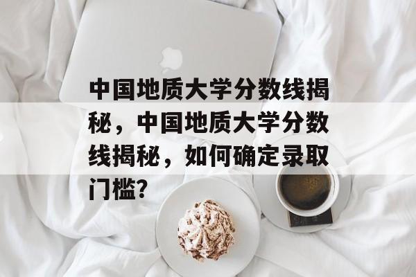 中国地质大学分数线揭秘,中国地质大学分数线揭秘,如何确定录取门槛? 中国地质大学分数线揭秘,中国地质大学分数线揭秘,如何确定录取门槛?