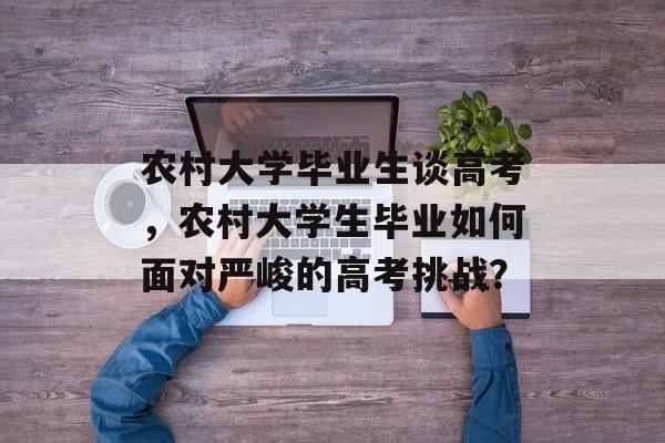 农村大学毕业生谈高考,农村大学生毕业如何面对严峻的高考挑战? 农村大学毕业生谈高考,农村大学生毕业如何面对严峻的高考挑战?