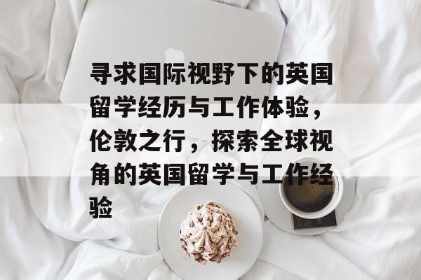寻求国际视野下的英国留学经历与工作体验,伦敦之行,探索全球视角的英国留学与工作经验 寻求国际视野下的英国留学经历与工作体验,伦敦之行,探索全球视角的英国留学与工作经验