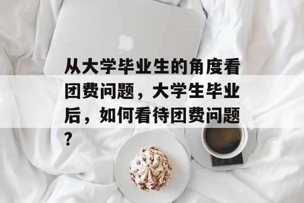 从大学毕业生的角度看团费问题,大学生毕业后,如何看待团费问题? 从大学毕业生的角度看团费问题,大学生毕业后,如何看待团费问题?