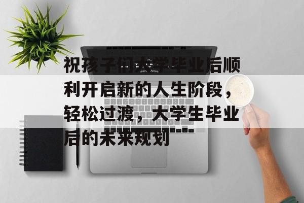 祝孩子们大学毕业后顺利开启新的人生阶段,轻松过渡,大学生毕业后的未来规划 祝孩子们大学毕业后顺利开启新的人生阶段,轻松过渡,大学生毕业后的未来规划