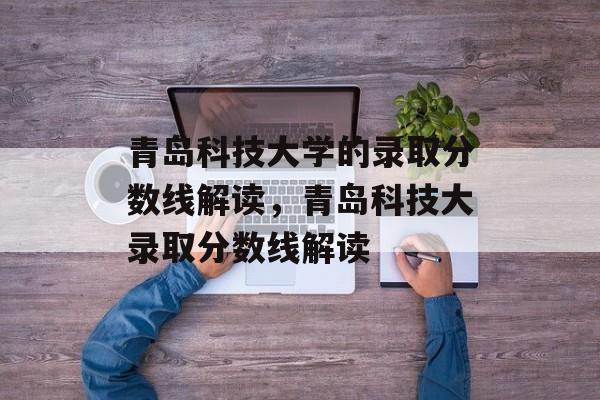 青岛科技大学的录取分数线解读，青岛科技大录取分数线解读