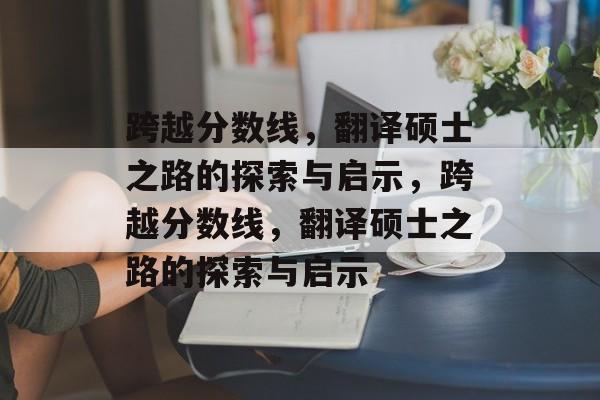 跨越分数线，翻译硕士之路的探索与启示，跨越分数线，翻译硕士之路的探索与启示