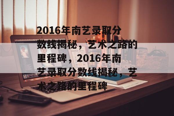 2016年南艺录取分数线揭秘,艺术之路的里程碑,2016年南艺录取分数线揭秘,艺术之路的里程碑 2016年南艺录取分数线揭秘,艺术之路的里程碑,2016年南艺录取分数线揭秘,艺术之路的里程碑