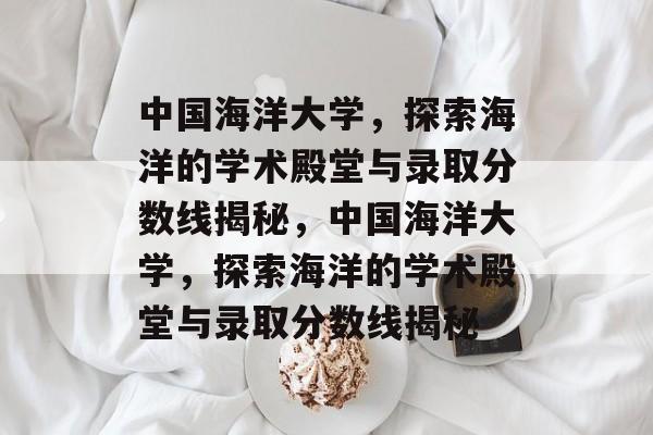 中国海洋大学，探索海洋的学术殿堂与录取分数线揭秘，中国海洋大学，探索海洋的学术殿堂与录取分数线揭秘