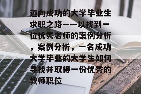 迈向成功的大学毕业生求职之路——以找到一位优秀老师的案例分析,案例分析,一名成功大学毕业的大学生如何寻找并取得一份优秀的教师职位 迈向成功的大学毕业生求职之路——以找到一位优秀老师的案例分析,案例分析,一名成功大学毕业的大学生如何寻找并取得一份优秀的教师职位