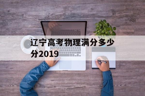辽宁高考物理满分多少分2019 辽宁高考物理满分多少分2019