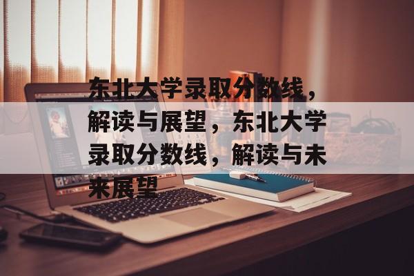东北大学录取分数线,解读与展望,东北大学录取分数线,解读与未来展望 东北大学录取分数线,解读与展望,东北大学录取分数线,解读与未来展望