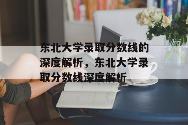 东北大学录取分数线的深度解析,东北大学录取分数线深度解析 东北大学录取分数线的深度解析,东北大学录取分数线深度解析