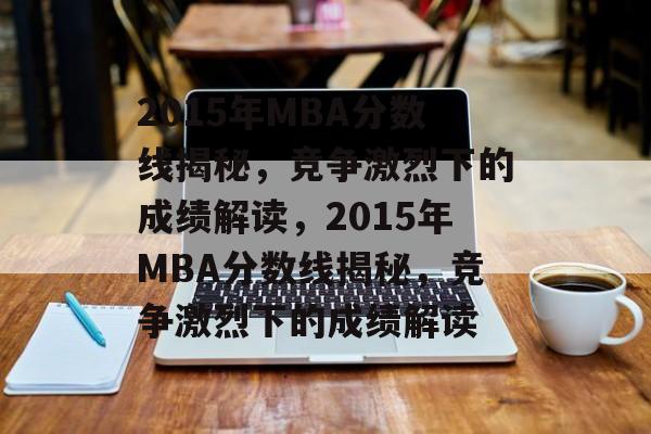 2015年MBA分数线揭秘，竞争激烈下的成绩解读，2015年MBA分数线揭秘，竞争激烈下的成绩解读