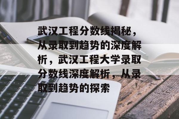 武汉工程分数线揭秘，从录取到趋势的深度解析，武汉工程大学录取分数线深度解析，从录取到趋势的探索